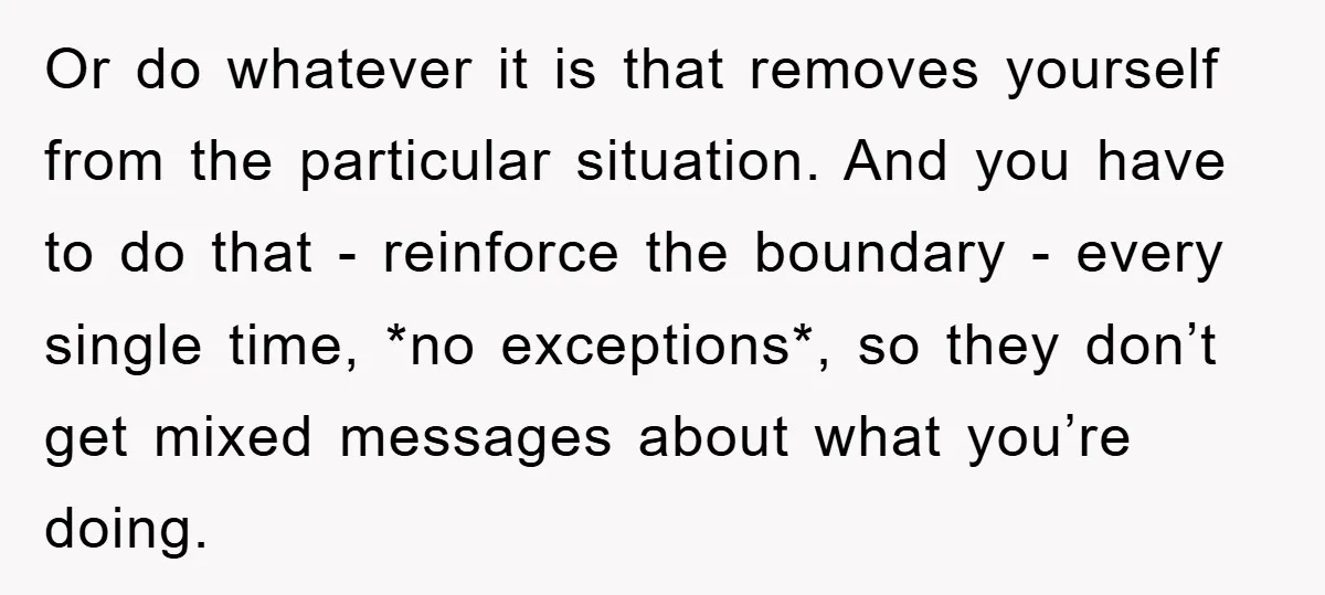 Or do whatever it is that removes yourself from the particular situation. And you have to do that - reinforce the boundary - every single time, *no exceptions*, so they...
