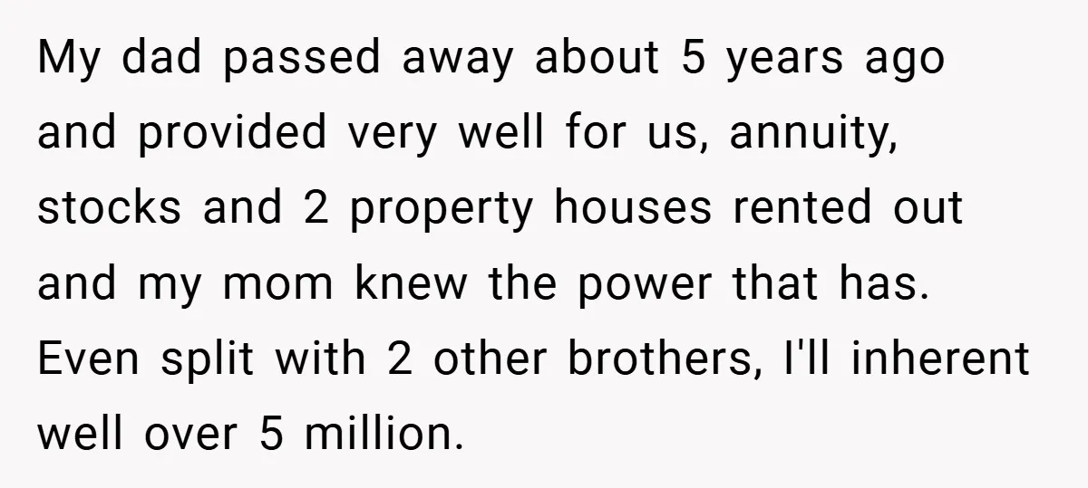 My dad passed away about 5 years ago and provided very well for us, annuity, stocks and 2 property houses rented out and my mom knew the power that has....