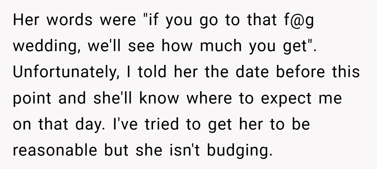 Her words were "if you go to that f@g wedding, we'll see how much you get". Unfortunately, I told her the date before this point and she'll know where to...