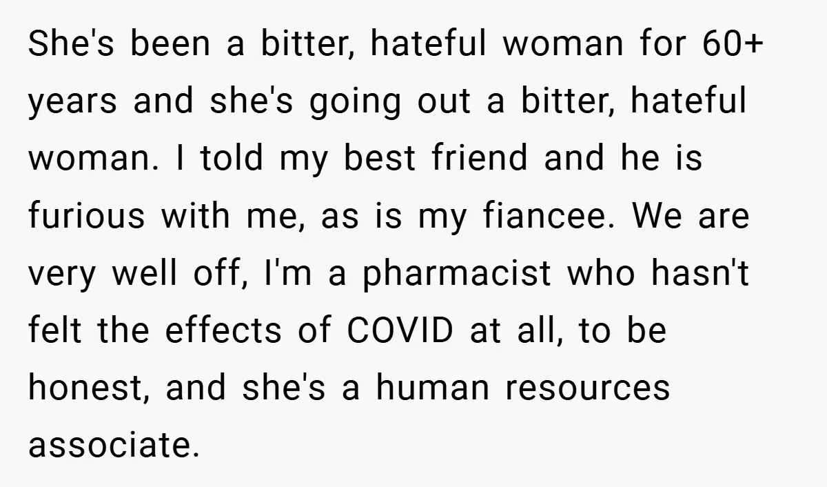 She's been a bitter, hateful woman for 60+ years and she's going out a bitter, hateful woman. I told my best friend and he is furious with me, as is...