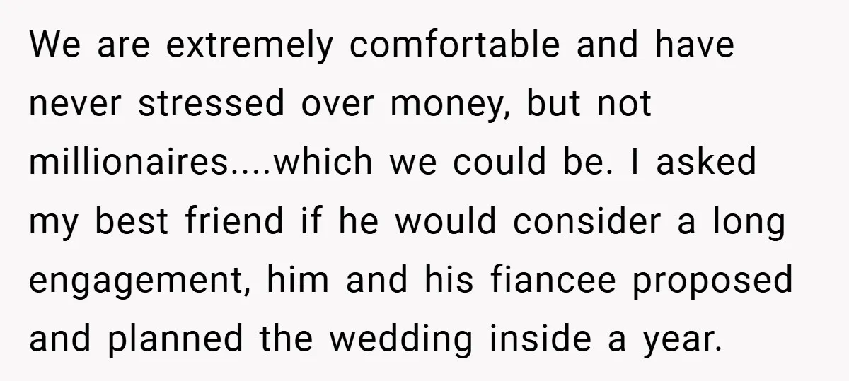We are extremely comfortable and have never stressed over money, but not millionaires....which we could be. I asked my best friend if he would consider a long engagement, him and...