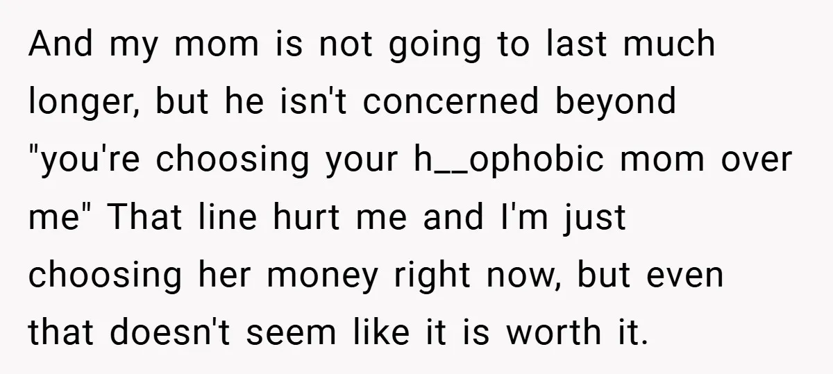 And my mom is not going to last much longer, but he isn't concerned beyond "you're choosing your h__ophobic mom over me" That line hurt me and I'm just choosing...