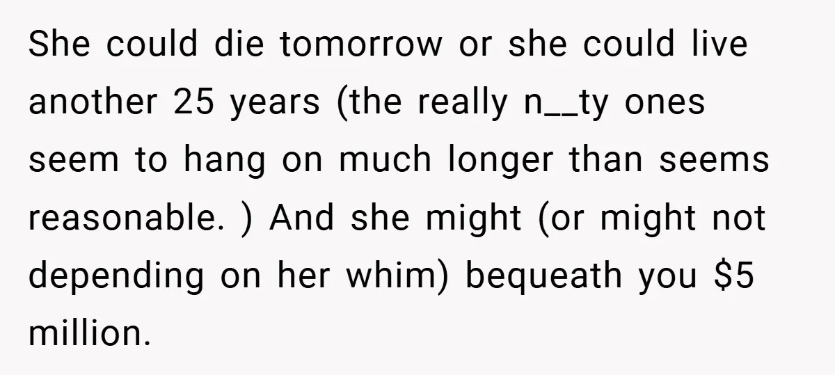 She could die tomorrow or she could live another 25 years (the really n__ty ones seem to hang on much longer than seems reasonable. ) And she might (or might...