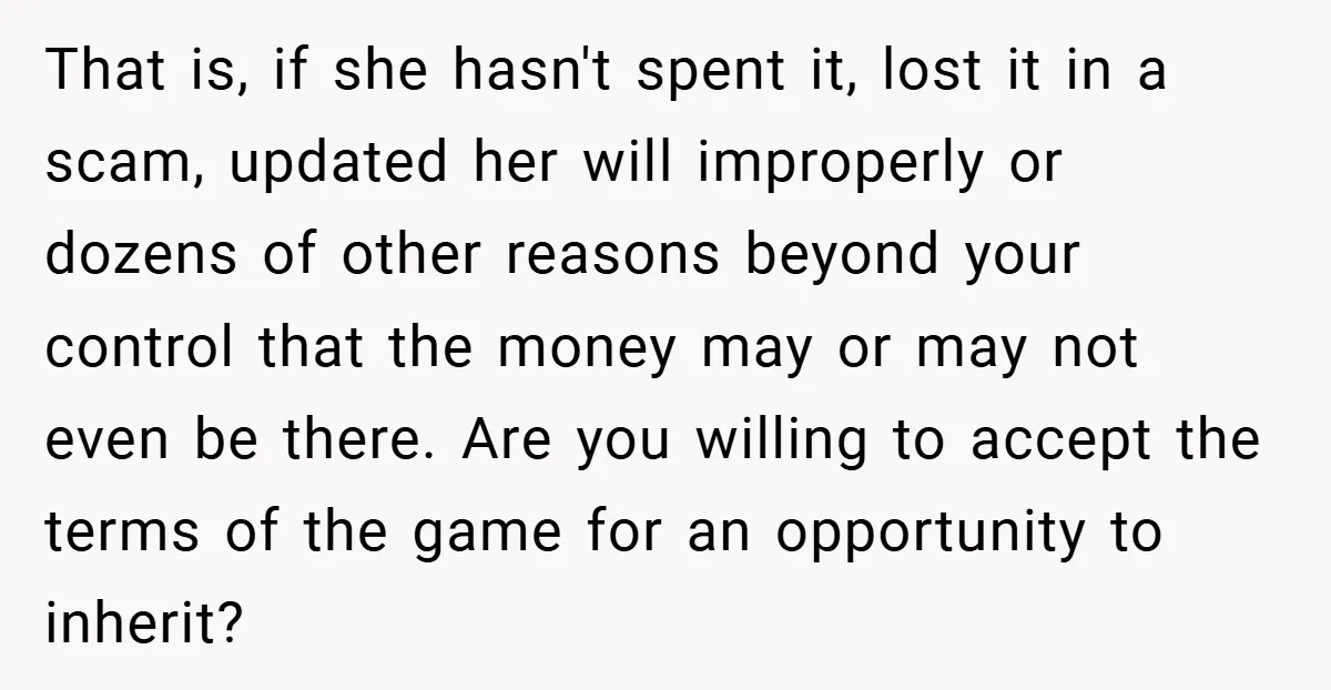 That is, if she hasn't spent it, lost it in a scam, updated her will improperly or dozens of other reasons beyond your control that the money may or may...