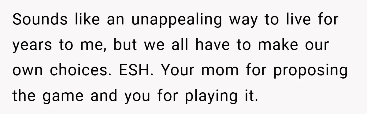 Sounds like an unappealing way to live for years to me, but we all have to make our own choices. ESH. Your mom for proposing the game and you for...