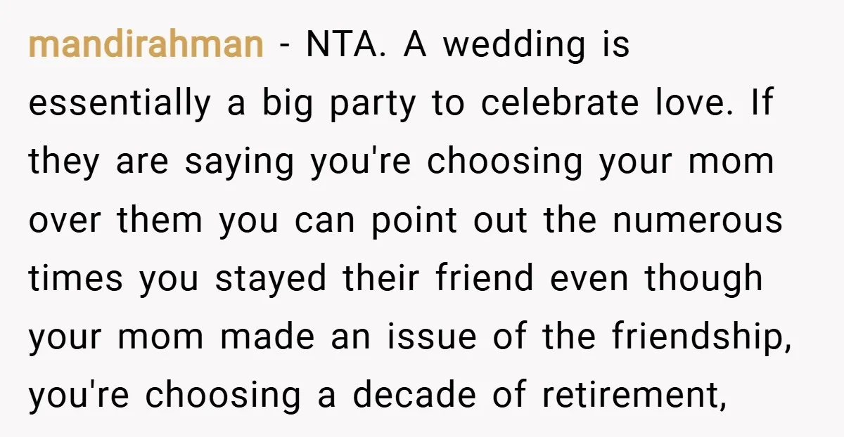 mandirahman − NTA. A wedding is essentially a big party to celebrate love. If they are saying you're choosing your mom over them you can point out the numerous times...