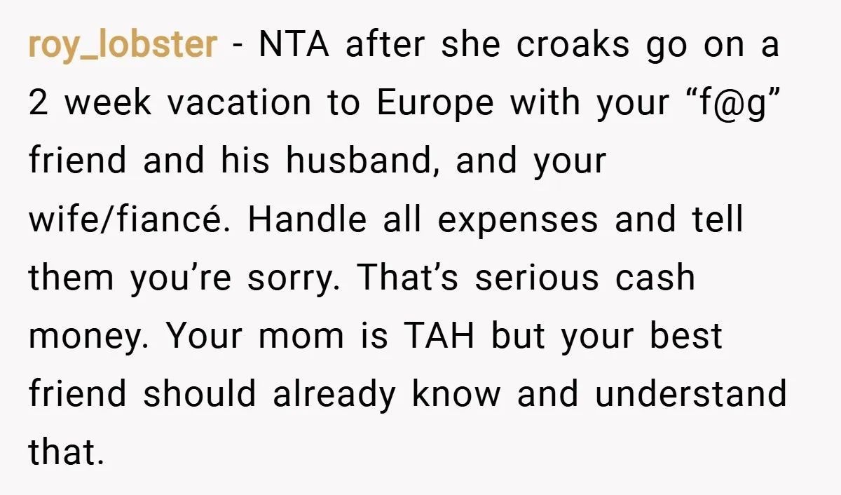 roy_lobster − NTA after she croaks go on a 2 week vacation to Europe with your “f@g” friend and his husband, and your wife/fiancé. Handle all expenses and tell them...