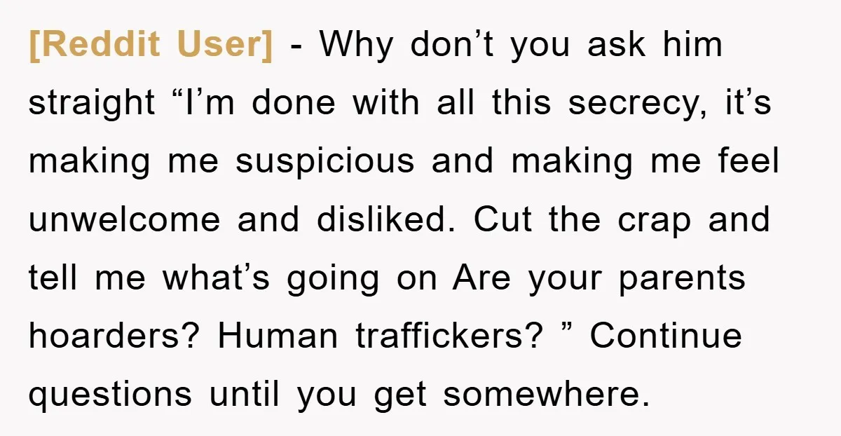 [Reddit User] − Why don’t you ask him straight “I’m done with all this secrecy, it’s making me suspicious and making me feel unwelcome and disliked. Cut the crap and...