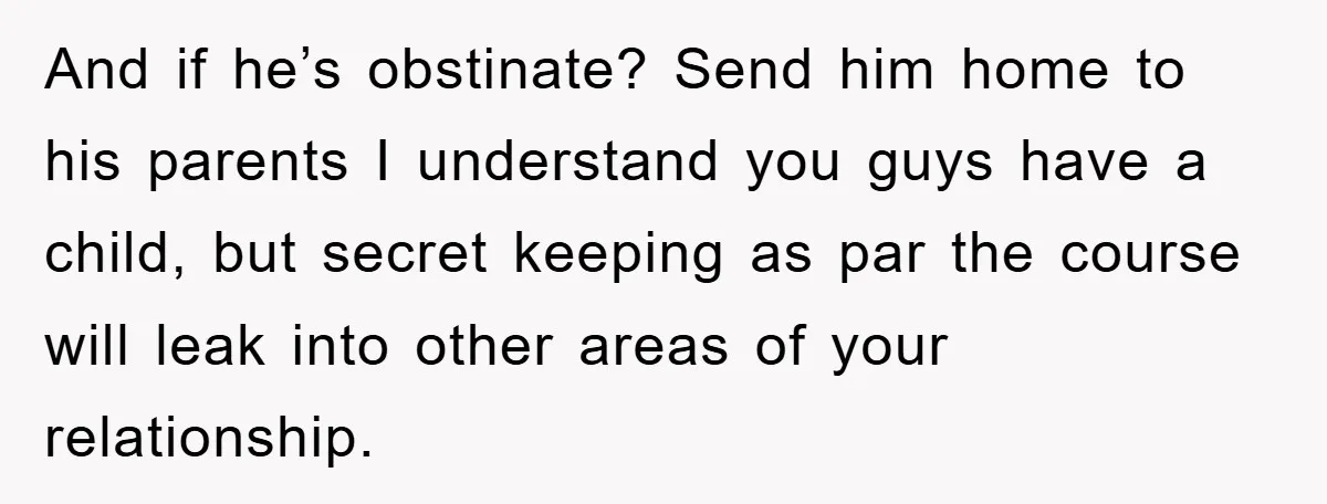 And if he’s obstinate? Send him home to his parents I understand you guys have a child, but secret keeping as par the course will leak into other areas of...