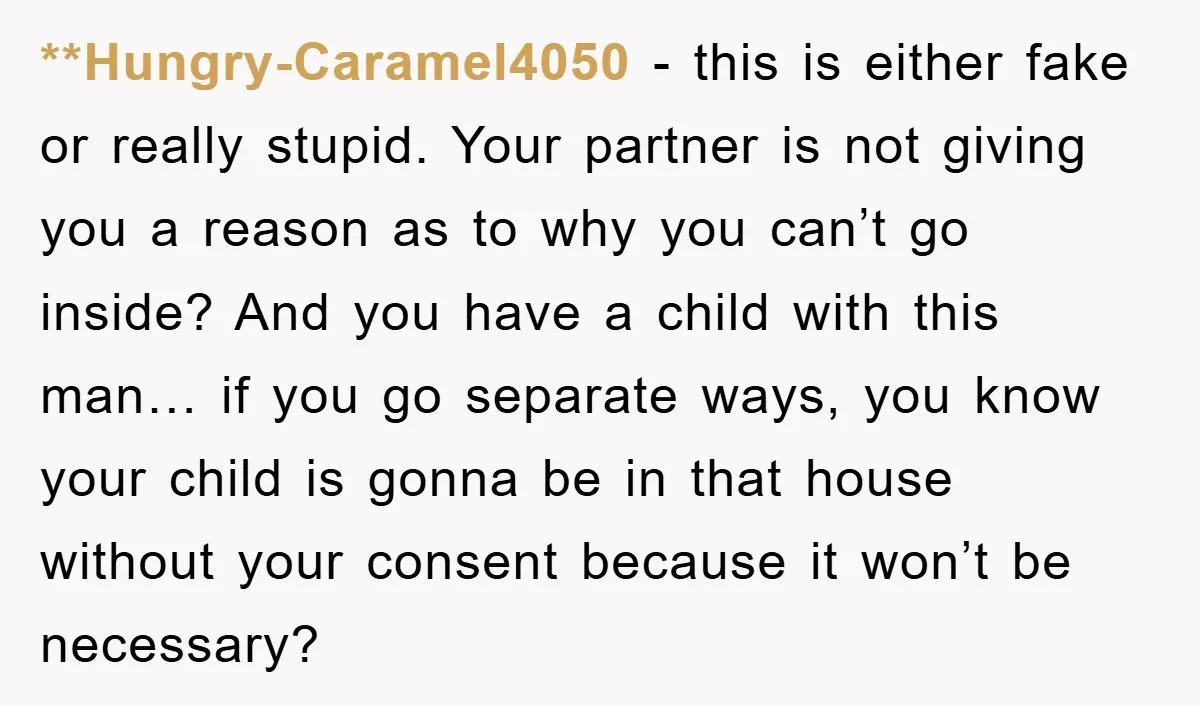 **Hungry-Caramel4050 − this is either fake or really stupid. Your partner is not giving you a reason as to why you can’t go inside? And you have a child with...