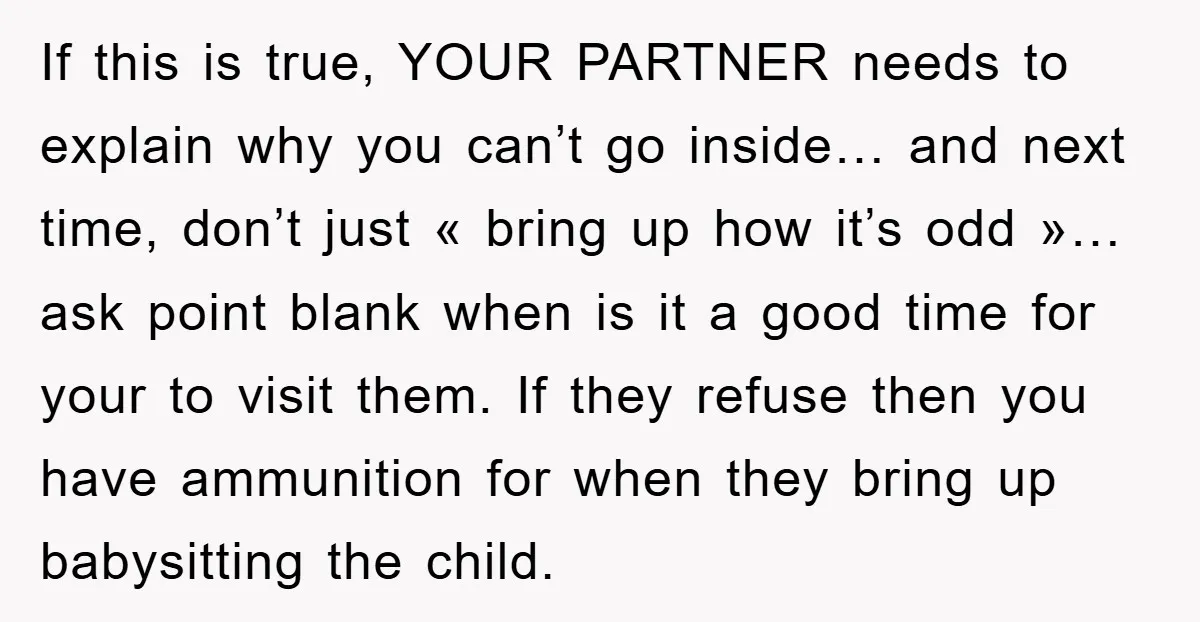 If this is true, YOUR PARTNER needs to explain why you can’t go inside… and next time, don’t just « bring up how it’s odd »… ask point blank when...