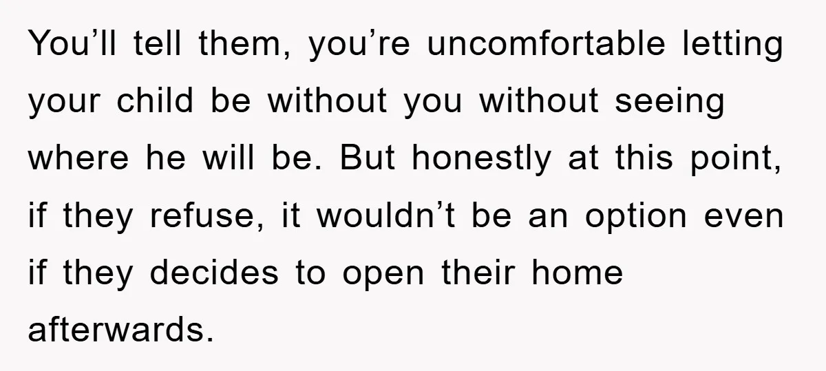 You’ll tell them, you’re uncomfortable letting your child be without you without seeing where he will be. But honestly at this point, if they refuse, it wouldn’t be an option...