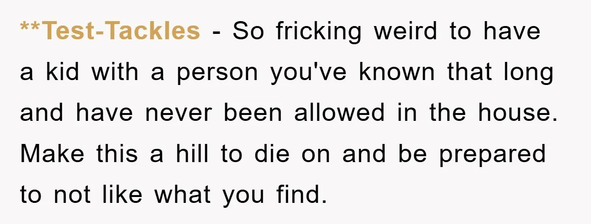 **Test-Tackles − So fricking weird to have a kid with a person you've known that long and have never been allowed in the house. Make this a hill to die...