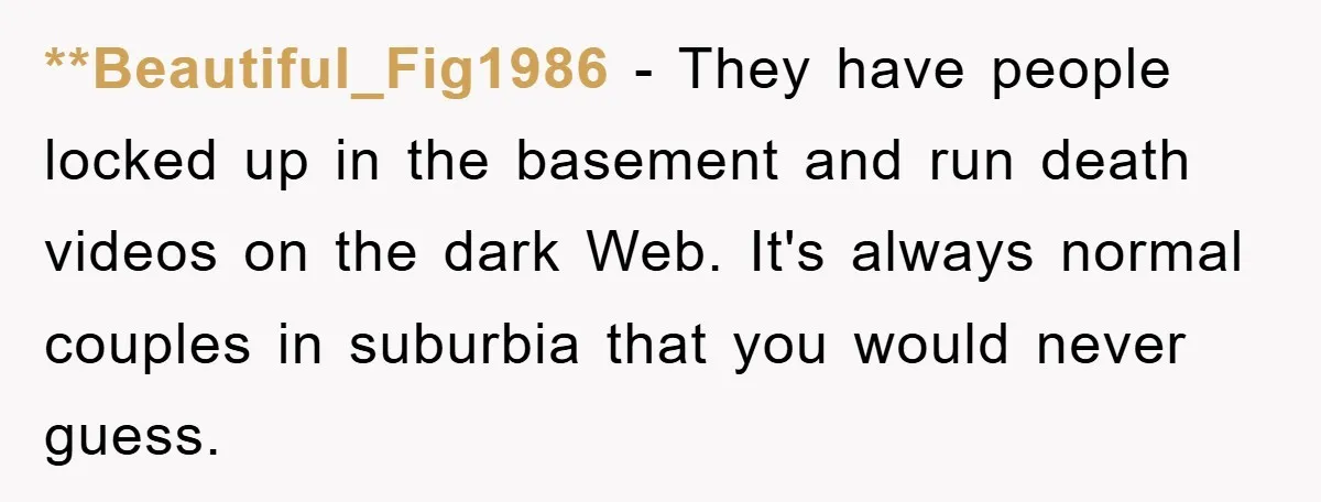 **Beautiful_Fig1986 − They have people locked up in the basement and run death videos on the dark Web. It's always normal couples in suburbia that you would never guess.