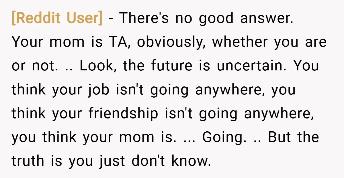 [Reddit User] − There's no good answer. Your mom is TA, obviously, whether you are or not. .. Look, the future is uncertain. You think your job isn't going anywhere,...
