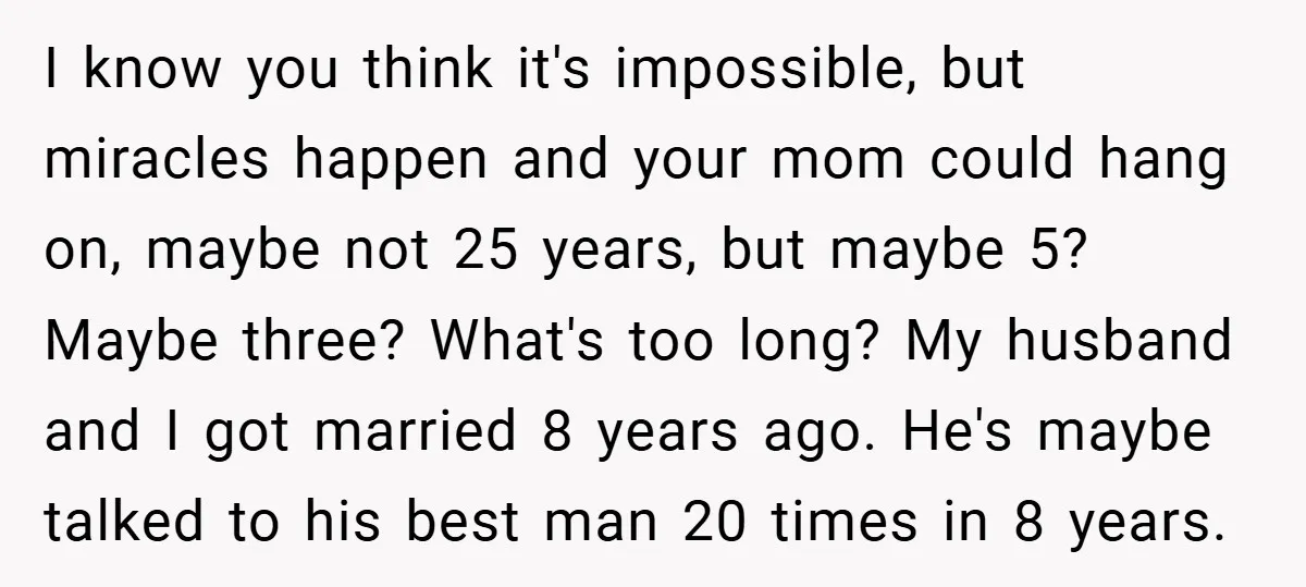 I know you think it's impossible, but miracles happen and your mom could hang on, maybe not 25 years, but maybe 5? Maybe three? What's too long? My husband and...