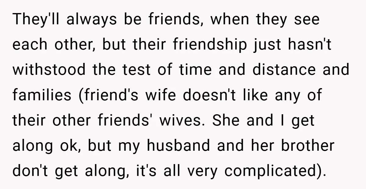 They'll always be friends, when they see each other, but their friendship just hasn't withstood the test of time and distance and families (friend's wife doesn't like any of their...