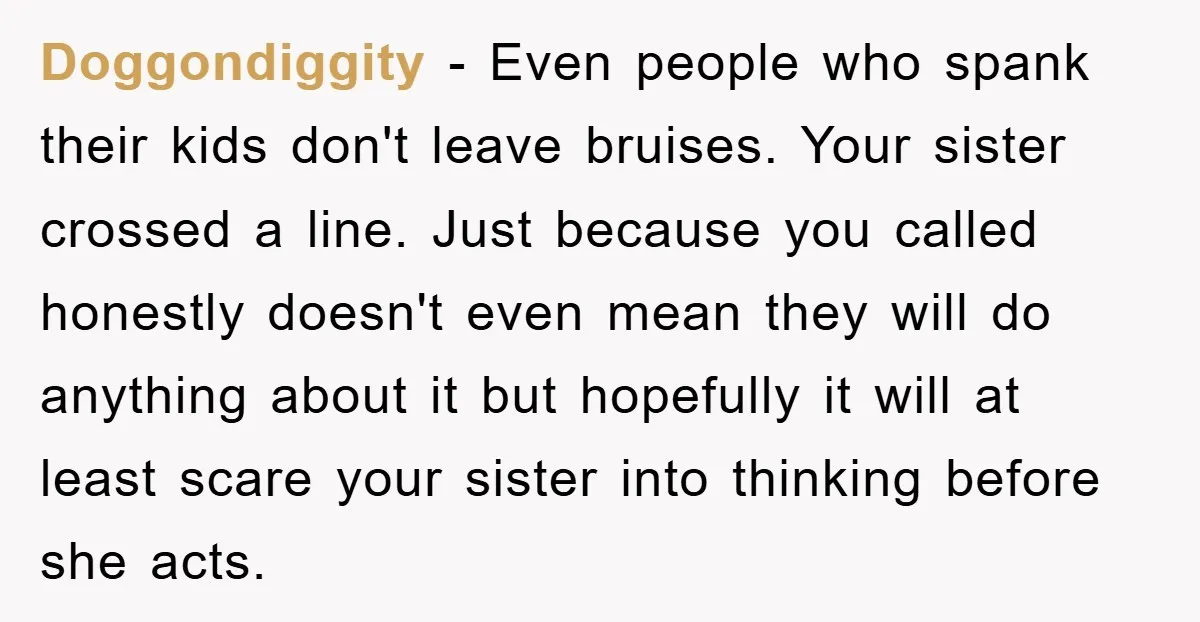 Doggondiggity − Even people who spank their kids don't leave bruises. Your sister crossed a line. Just because you called honestly doesn't even mean they will do anything about it...