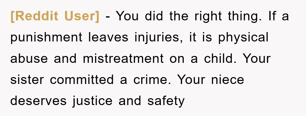 [Reddit User] − You did the right thing. If a punishment leaves injuries, it is physical abuse and mistreatment on a child. Your sister committed a crime. Your niece deserves...