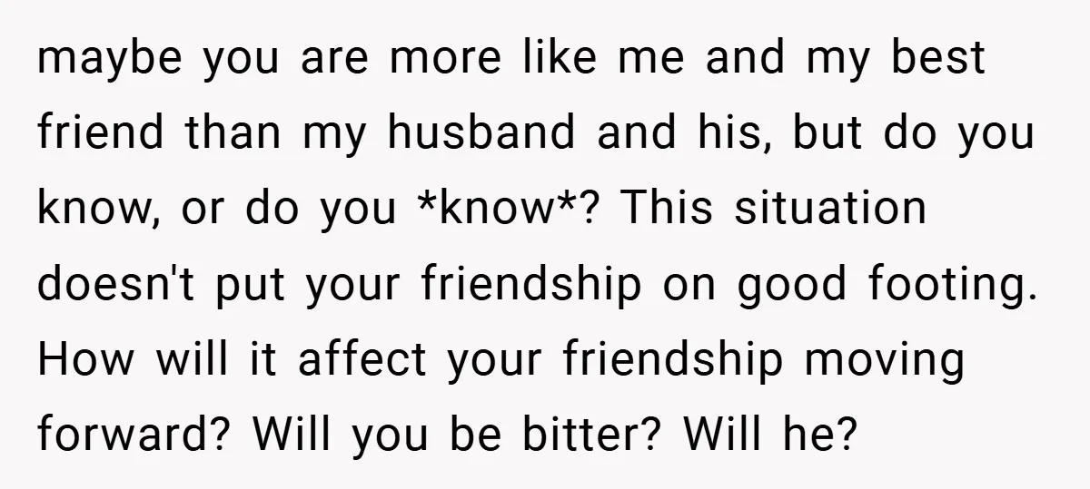maybe you are more like me and my best friend than my husband and his, but do you know, or do you *know*? This situation doesn't put your friendship on...