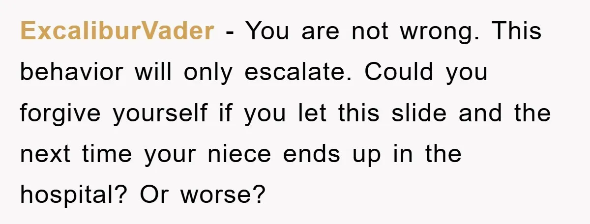 ExcaliburVader − You are not wrong. This behavior will only escalate. Could you forgive yourself if you let this slide and the next time your niece ends up in the...