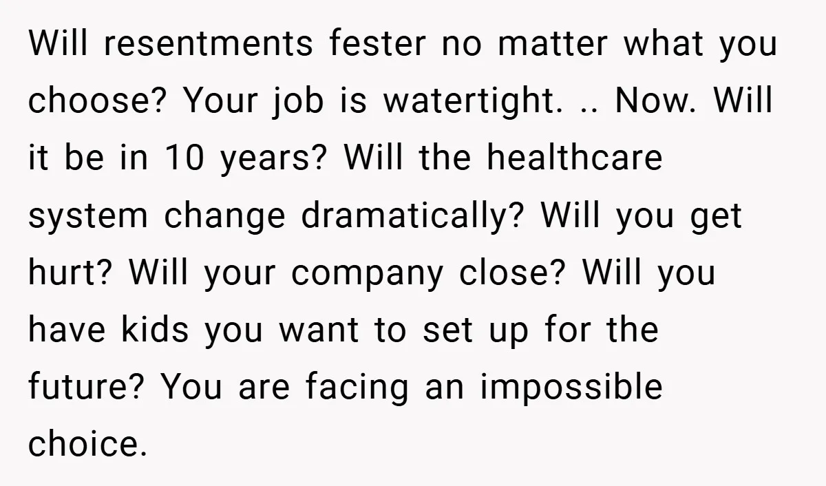 Will resentments fester no matter what you choose? Your job is watertight. .. Now. Will it be in 10 years? Will the healthcare system change dramatically? Will you get hurt?...