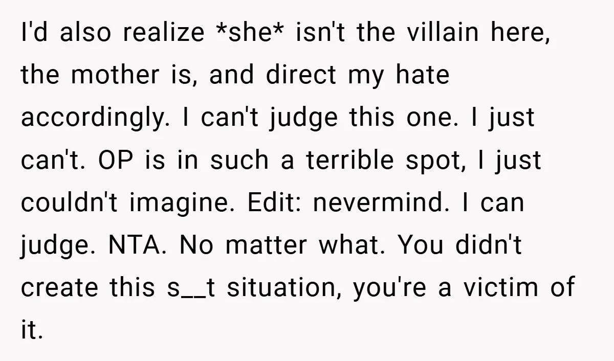 I'd also realize *she* isn't the villain here, the mother is, and direct my hate accordingly. I can't judge this one. I just can't. OP is in such a terrible...
