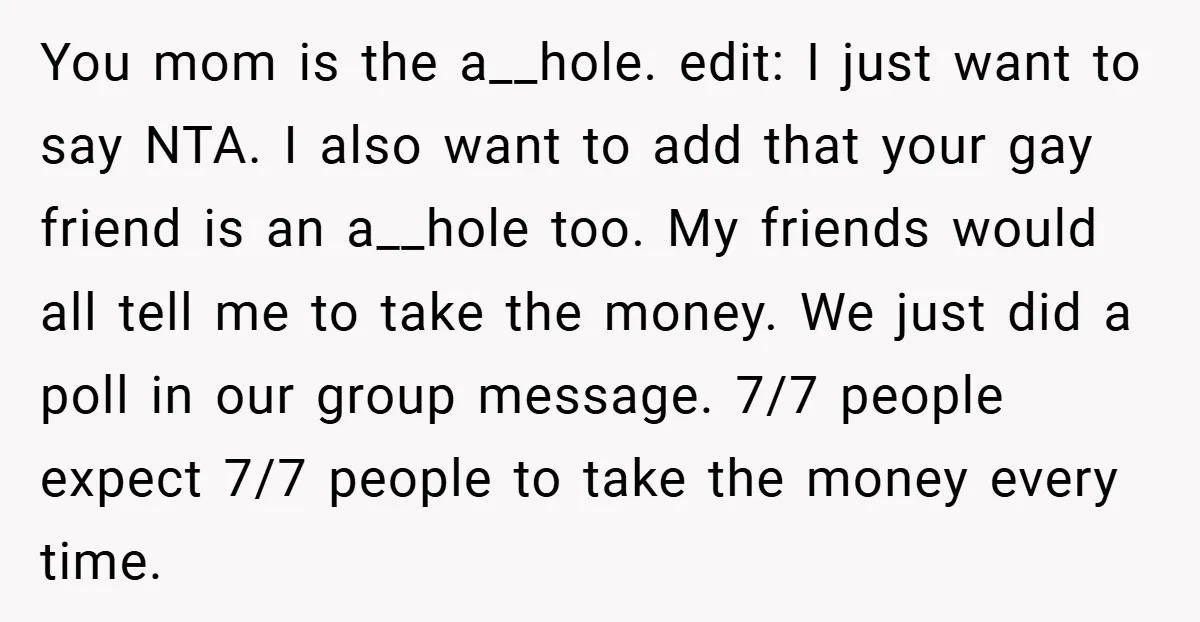 You mom is the a__hole. edit: I just want to say NTA. I also want to add that your gay friend is an a__hole too. My friends would all tell...