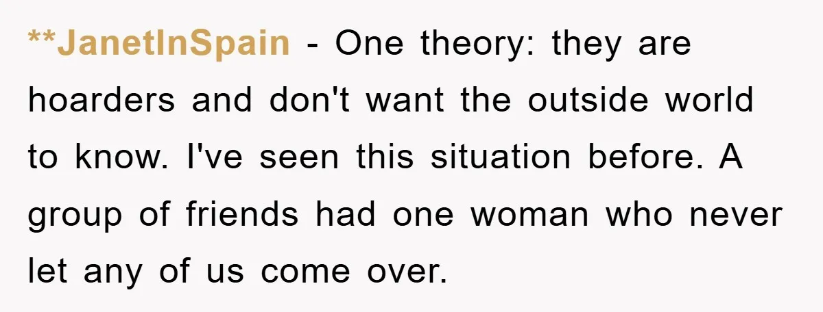 **JanetInSpain − One theory: they are hoarders and don't want the outside world to know. I've seen this situation before. A group of friends had one woman who never let...