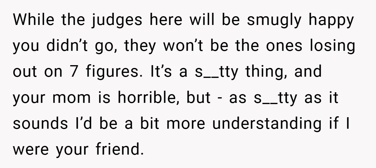 While the judges here will be smugly happy you didn’t go, they won’t be the ones losing out on 7 figures. It’s a s__tty thing, and your mom is horrible,...