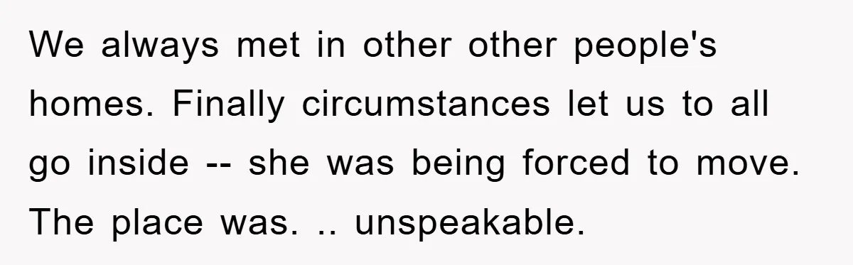 We always met in other other people's homes. Finally circumstances let us to all go inside -- she was being forced to move. The place was. .. unspeakable.
