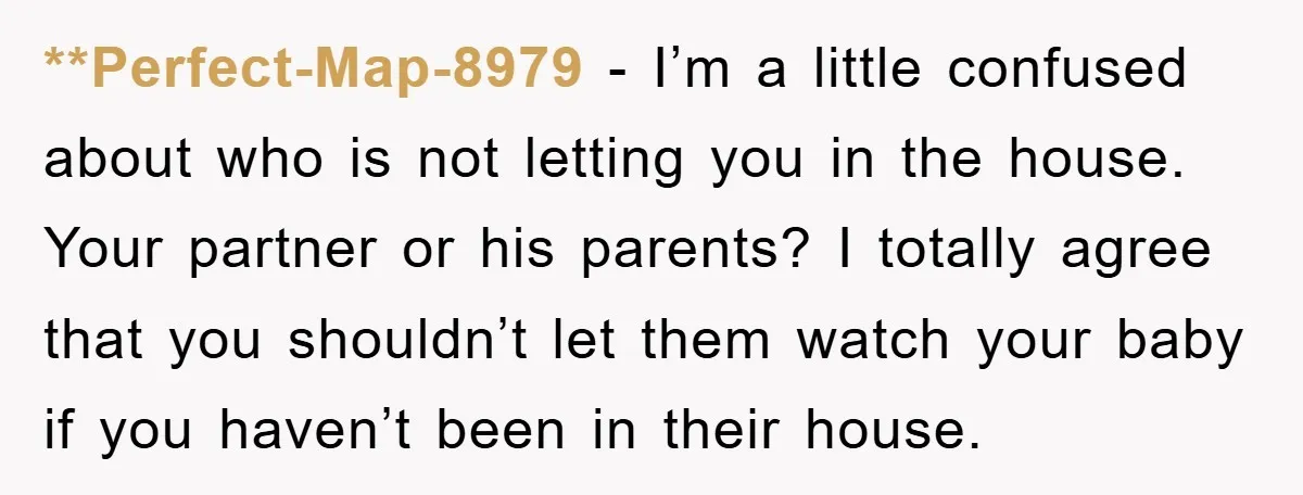 **Perfect-Map-8979 − I’m a little confused about who is not letting you in the house. Your partner or his parents? I totally agree that you shouldn’t let them watch your...