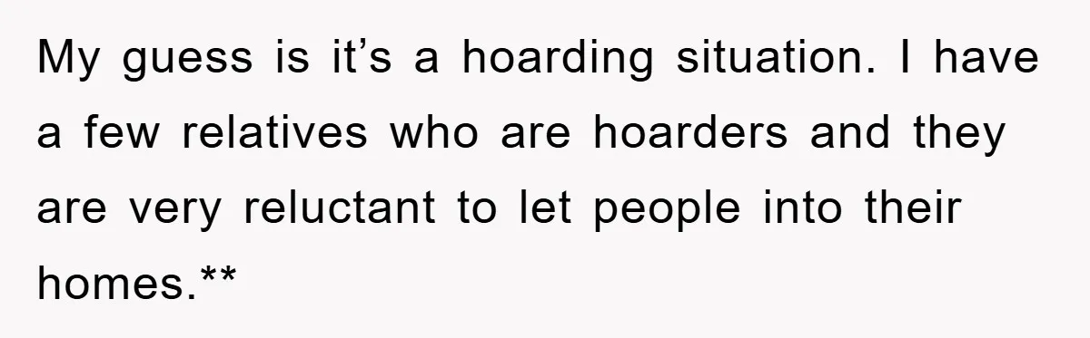 My guess is it’s a hoarding situation. I have a few relatives who are hoarders and they are very reluctant to let people into their homes.**