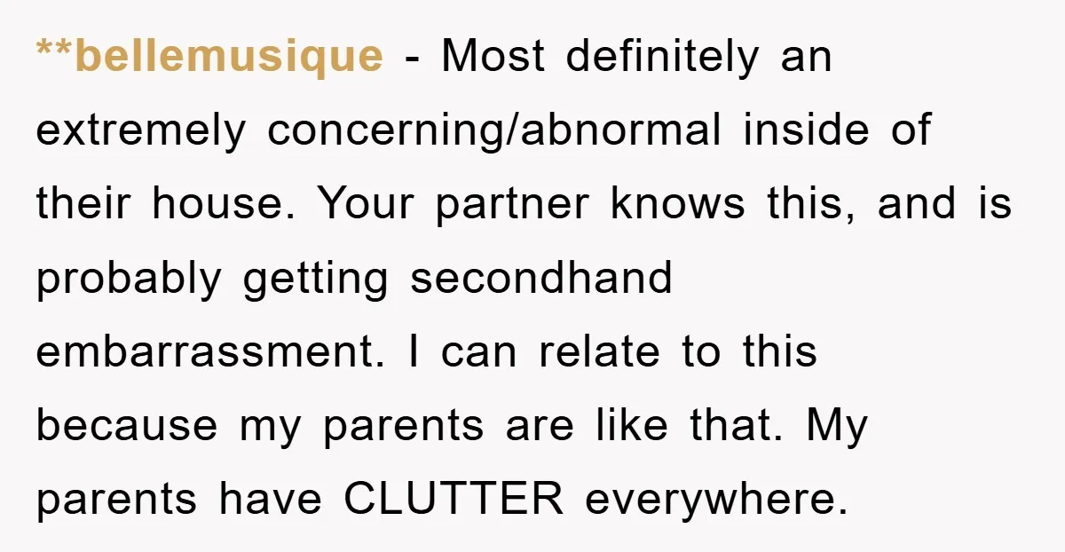 **bellemusique − Most definitely an extremely concerning/abnormal inside of their house. Your partner knows this, and is probably getting secondhand embarrassment. I can relate to this because my parents are...