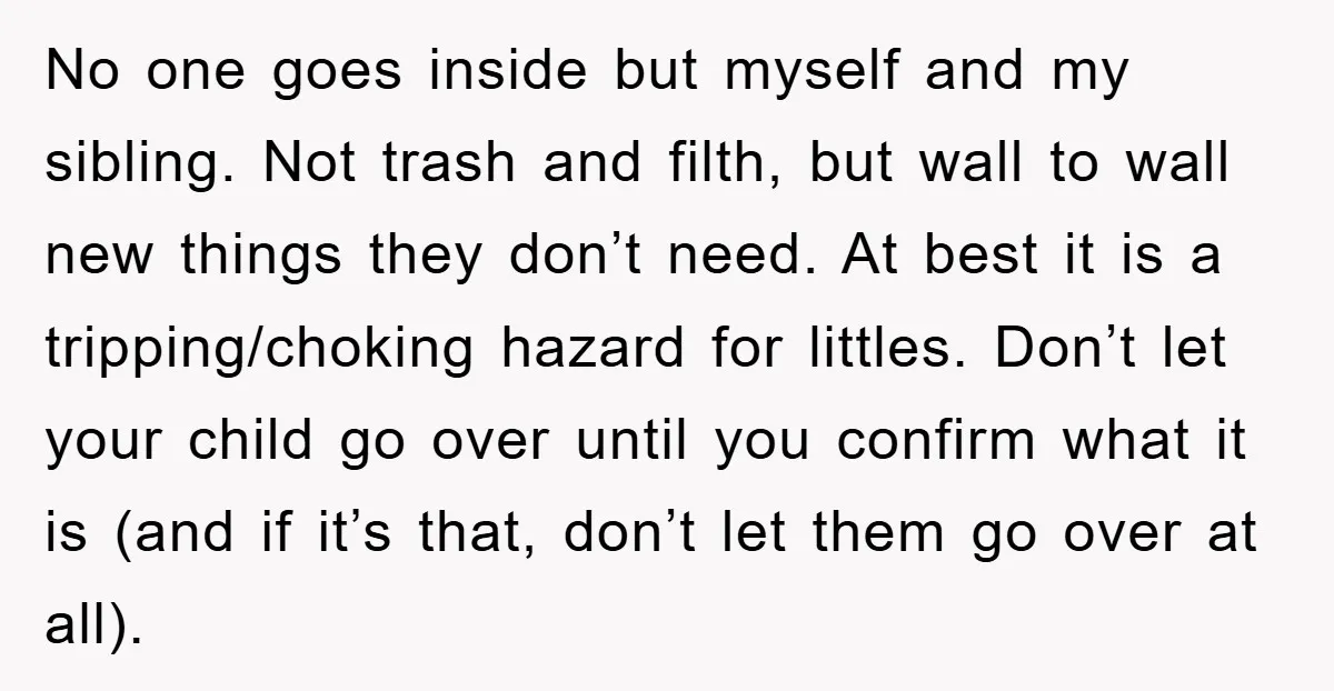 No one goes inside but myself and my sibling. Not trash and filth, but wall to wall new things they don’t need. At best it is a tripping/choking hazard for...