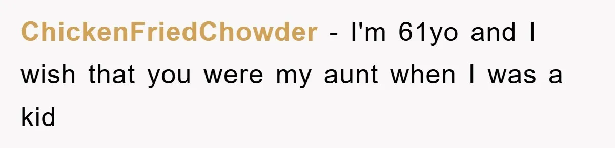 ChickenFriedChowder − I'm 61yo and I wish that you were my aunt when I was a kid