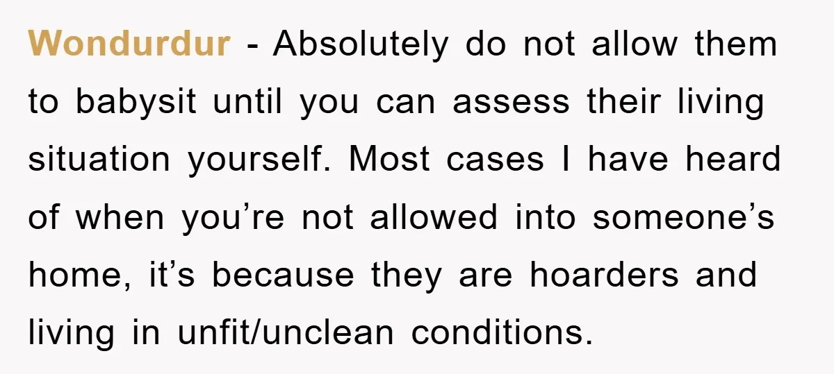 Wondurdur − Absolutely do not allow them to babysit until you can assess their living situation yourself. Most cases I have heard of when you’re not allowed into someone’s home,...