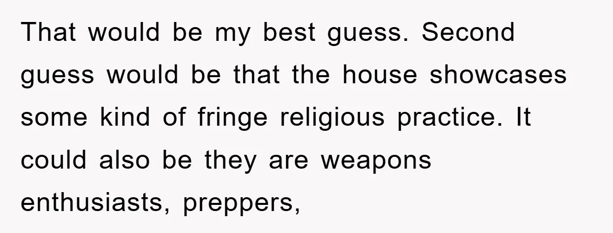 That would be my best guess. Second guess would be that the house showcases some kind of fringe religious practice. It could also be they are weapons enthusiasts, preppers,