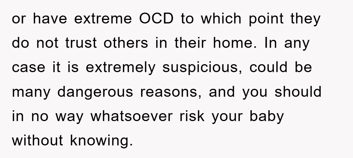 or have extreme OCD to which point they do not trust others in their home. In any case it is extremely suspicious, could be many dangerous reasons, and you should...