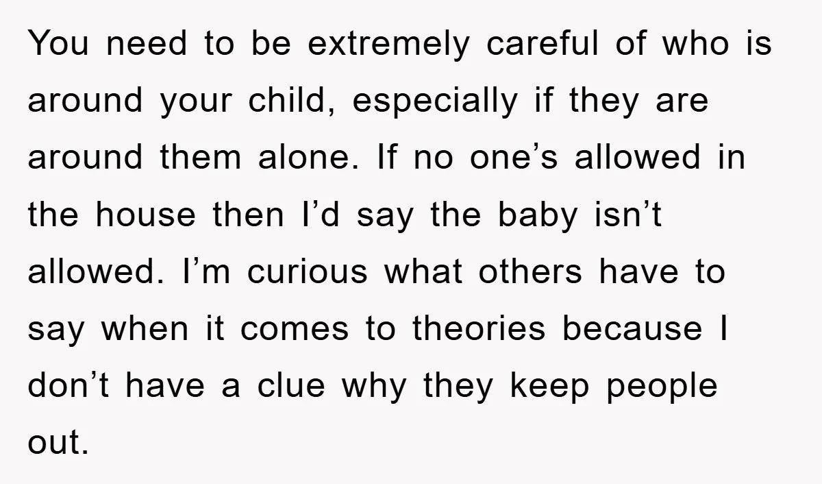 You need to be extremely careful of who is around your child, especially if they are around them alone. If no one’s allowed in the house then I’d say the...