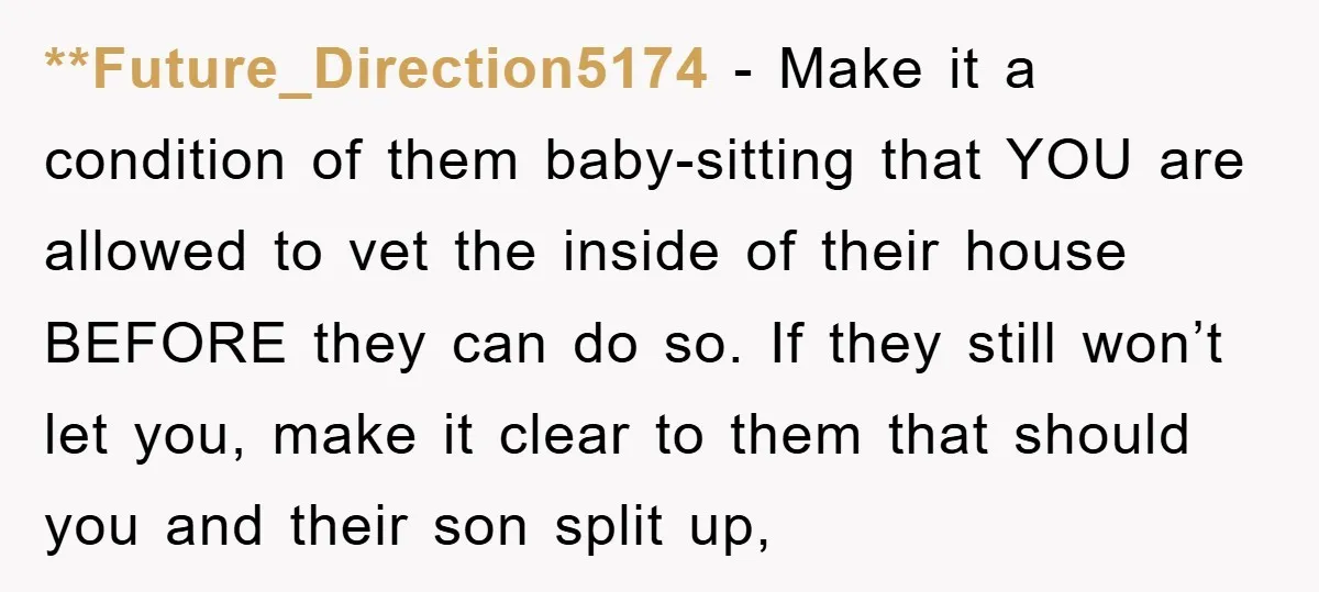 **Future_Direction5174 − Make it a condition of them baby-sitting that YOU are allowed to vet the inside of their house BEFORE they can do so. If they still won’t let...