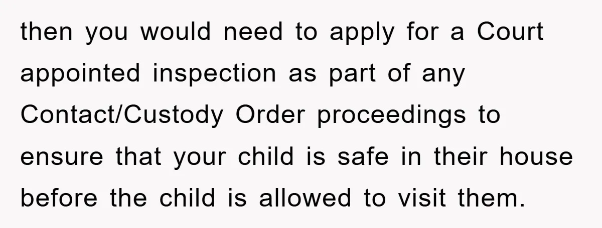 then you would need to apply for a Court appointed inspection as part of any Contact/Custody Order proceedings to ensure that your child is safe in their house before the...