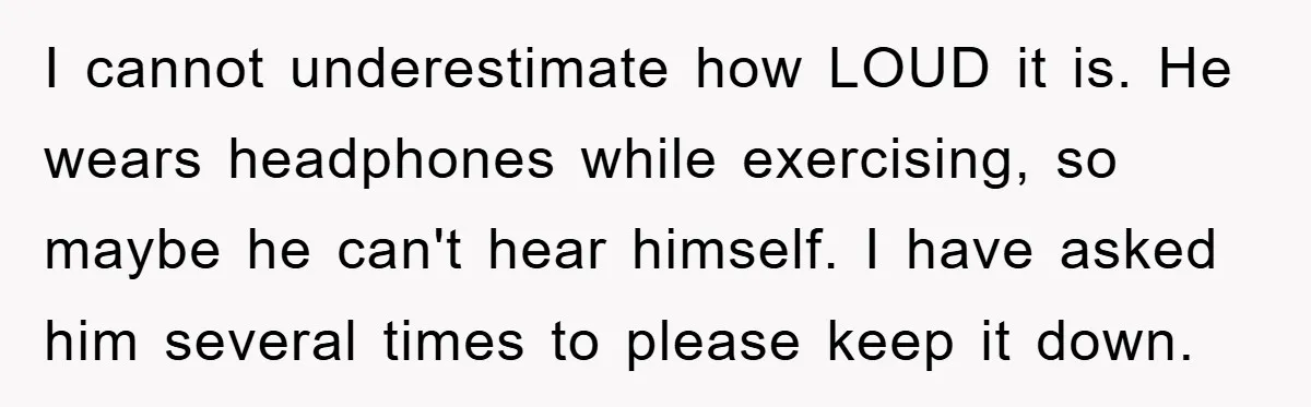 I cannot underestimate how LOUD it is. He wears headphones while exercising, so maybe he can't hear himself. I have asked him several times to please keep it down.