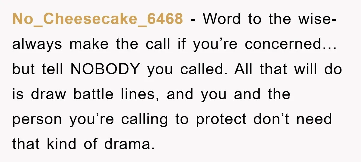 No_Cheesecake_6468 − Word to the wise- always make the call if you’re concerned…but tell NOBODY you called. All that will do is draw battle lines, and you and the person...