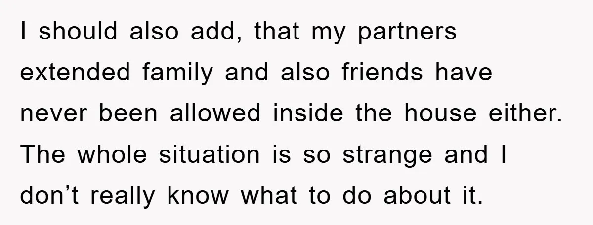 I should also add, that my partners extended family and also friends have never been allowed inside the house either. The whole situation is so strange and I don’t really...