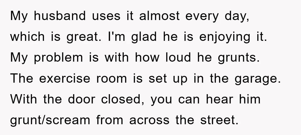 My husband uses it almost every day, which is great. I'm glad he is enjoying it. My problem is with how loud he grunts. The exercise room is set up...