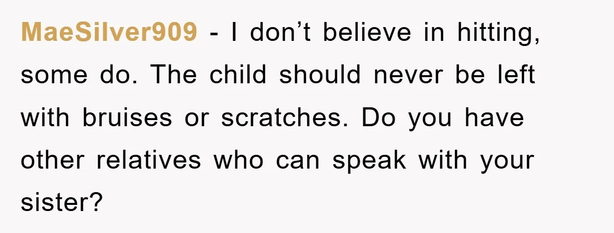 MaeSilver909 − I don’t believe in hitting, some do. The child should never be left with bruises or scratches. Do you have other relatives who can speak with your sister?