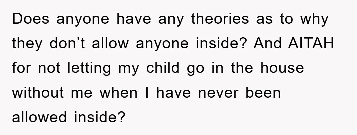 Does anyone have any theories as to why they don’t allow anyone inside? And AITAH for not letting my child go in the house without me when I have never...