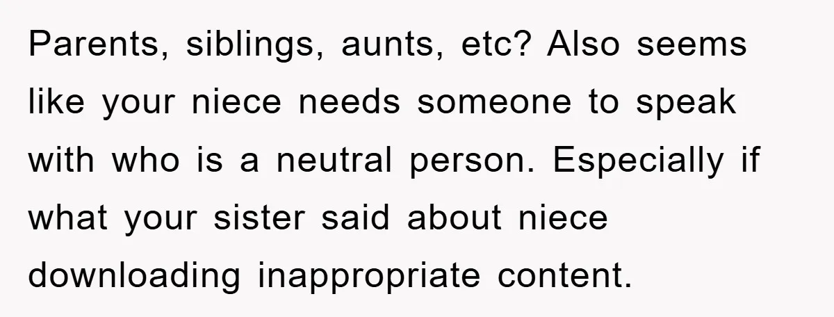 Parents, siblings, aunts, etc? Also seems like your niece needs someone to speak with who is a neutral person. Especially if what your sister said about niece downloading inappropriate content.