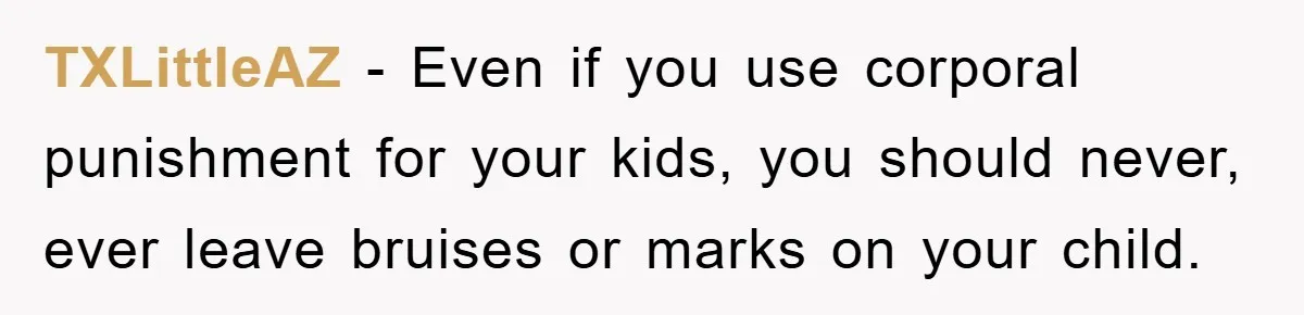 TXLittleAZ − Even if you use corporal punishment for your kids, you should never, ever leave bruises or marks on your child.